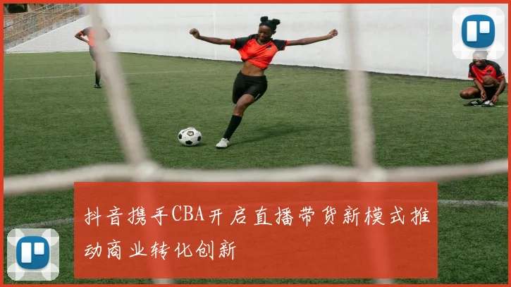 抖音携手CBA开启直播带货新模式推动商业转化创新
