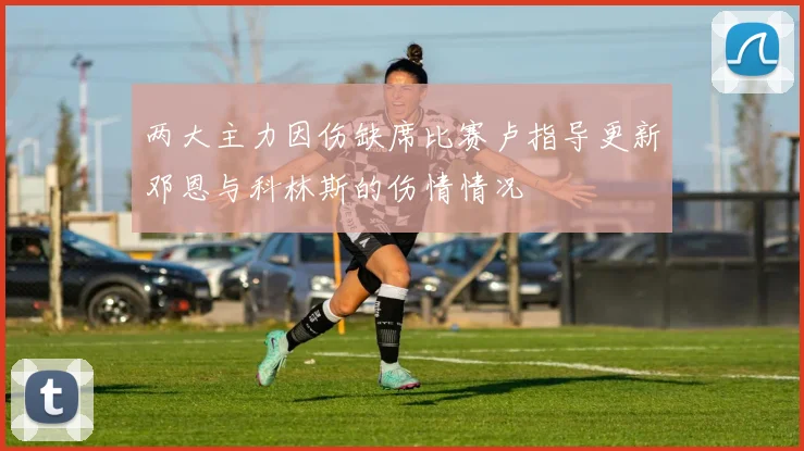两大主力因伤缺席比赛卢指导更新邓恩与科林斯的伤情情况