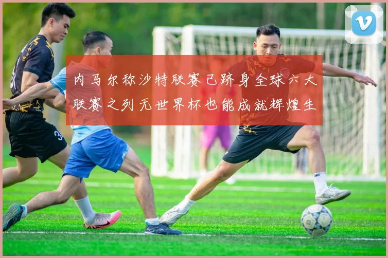 内马尔称沙特联赛已跻身全球六大联赛之列无世界杯也能成就辉煌生涯
