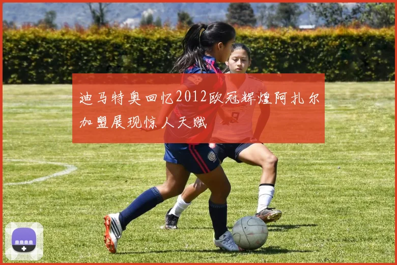 迪马特奥回忆2012欧冠辉煌阿扎尔加盟展现惊人天赋