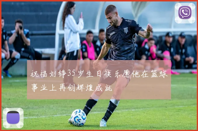 祝福刘铮35岁生日快乐愿他在篮球事业上再创辉煌成就