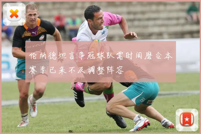 伦纳德坦言争冠球队需时间磨合本赛季已来不及调整阵容