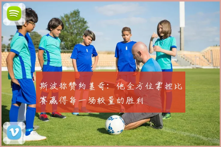 斯波称赞约基奇：他全方位掌控比赛赢得每一场较量的胜利