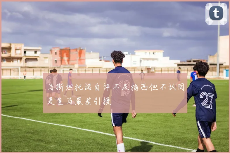 马斯坦托诺自评不及梅西但不认同是皇马最差引援