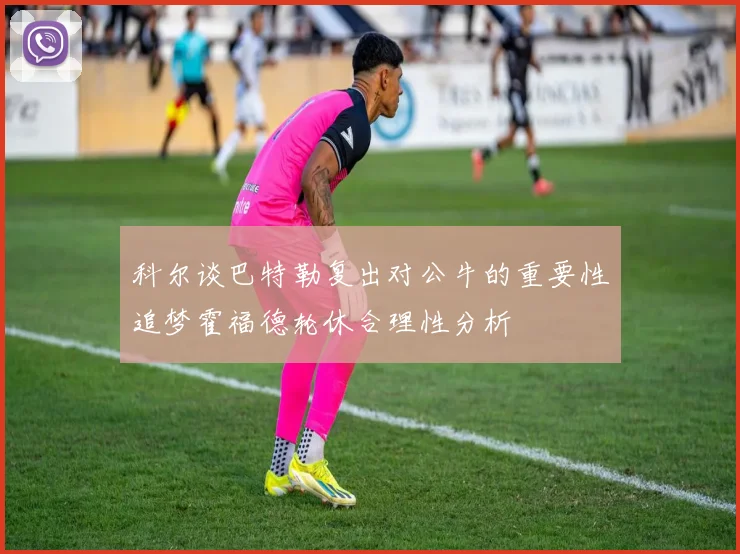 科尔谈巴特勒复出对公牛的重要性追梦霍福德轮休合理性分析