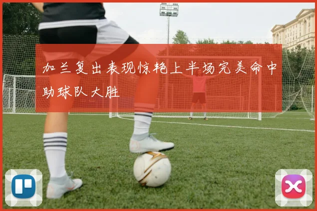 加兰复出表现惊艳上半场完美命中助球队大胜