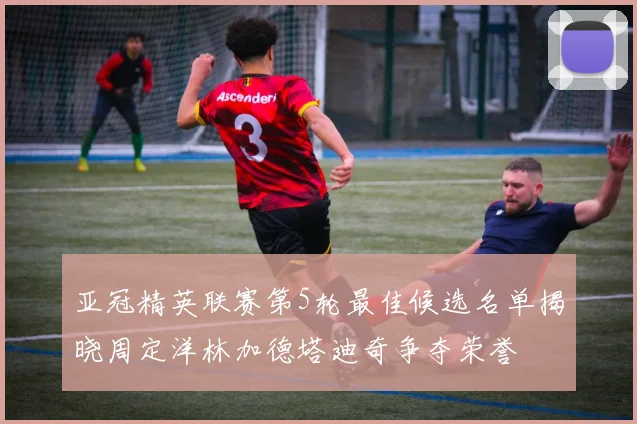 亚冠精英联赛第5轮最佳候选名单揭晓周定洋林加德塔迪奇争夺荣誉