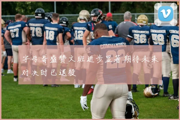 字母哥盛赞文班进步显著期待未来对决时已退役