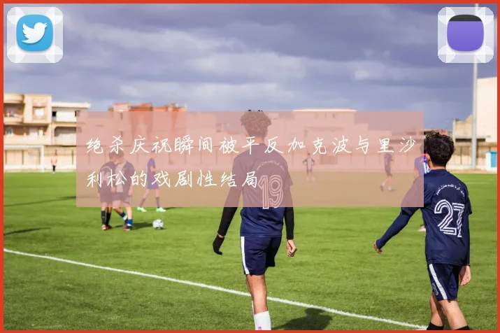 绝杀庆祝瞬间被平反加克波与里沙利松的戏剧性结局