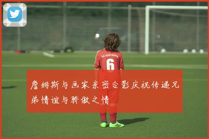 詹姆斯与画家亲密合影庆祝传递兄弟情谊与骄傲之情