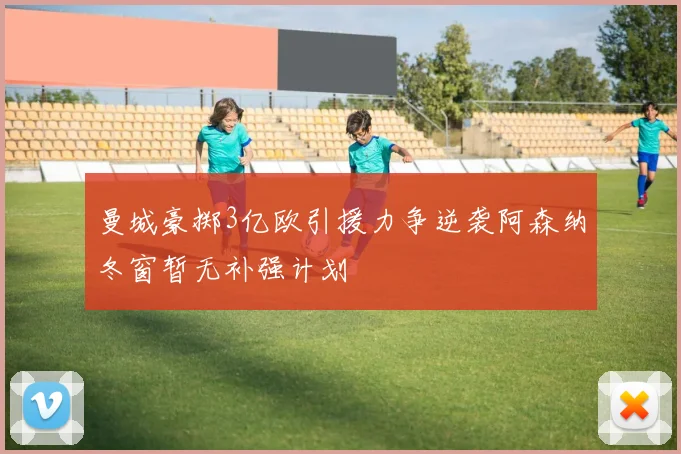 曼城豪掷3亿欧引援力争逆袭阿森纳冬窗暂无补强计划