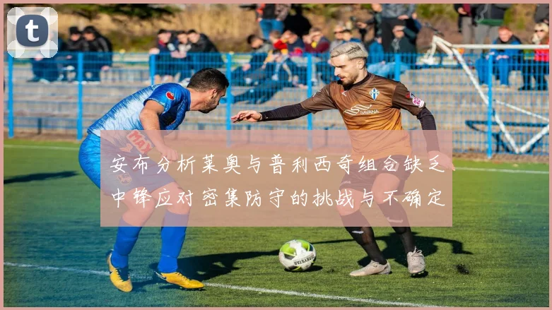 安布分析莱奥与普利西奇组合缺乏中锋应对密集防守的挑战与不确定性