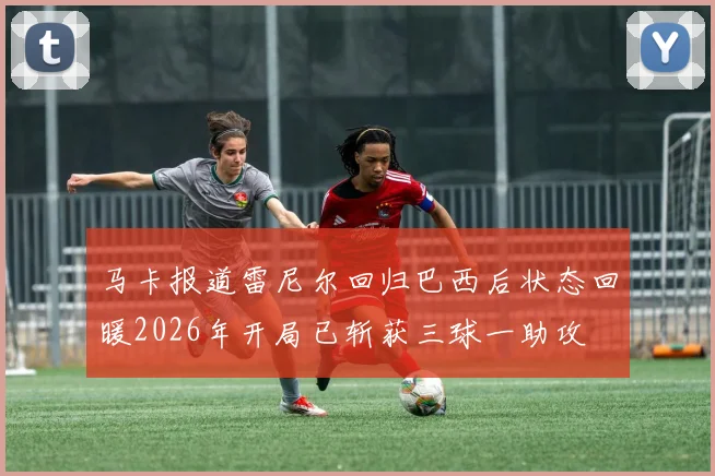 马卡报道雷尼尔回归巴西后状态回暖2026年开局已斩获三球一助攻
