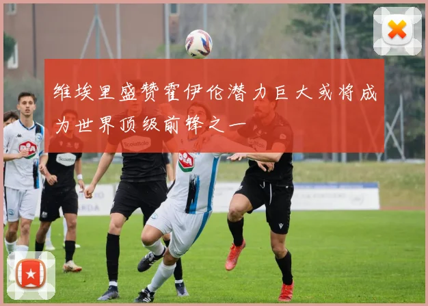 维埃里盛赞霍伊伦潜力巨大或将成为世界顶级前锋之一