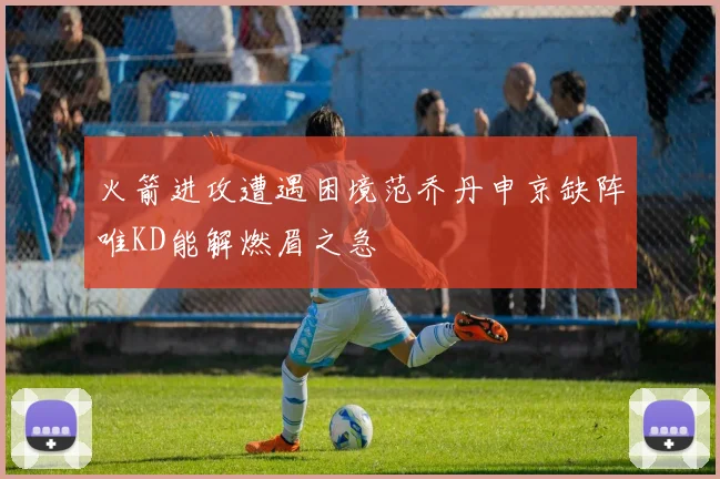 火箭进攻遭遇困境范乔丹申京缺阵唯KD能解燃眉之急