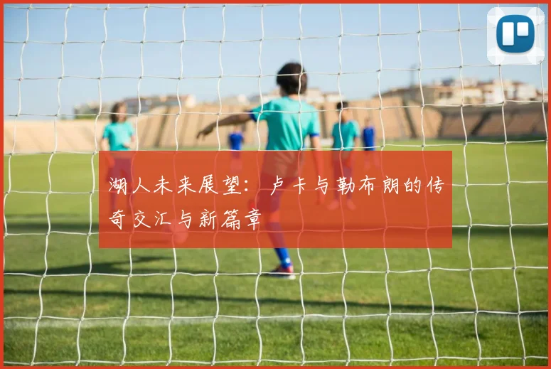 湖人未来展望：卢卡与勒布朗的传奇交汇与新篇章