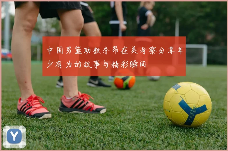 中国男篮助教李昂在美考察分享年少有为的故事与精彩瞬间