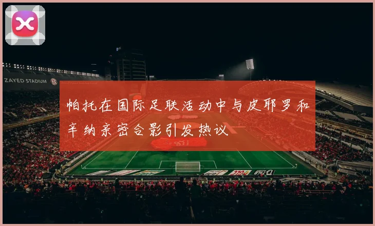帕托在国际足联活动中与皮耶罗和辛纳亲密合影引发热议