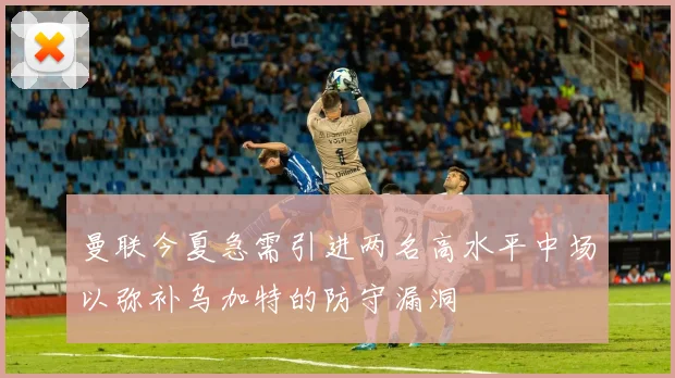 曼联今夏急需引进两名高水平中场以弥补乌加特的防守漏洞